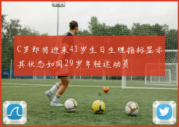 C罗即将迎来41岁生日生理指标显示其状态如同29岁年轻运动员