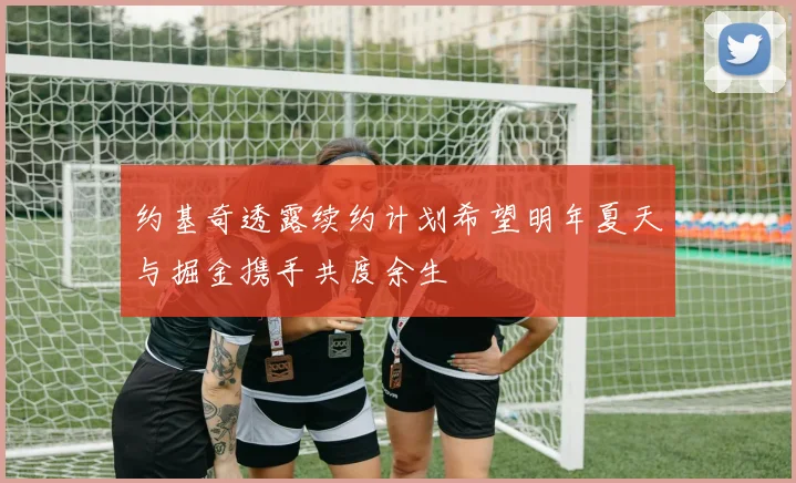 约基奇透露续约计划希望明年夏天与掘金携手共度余生
