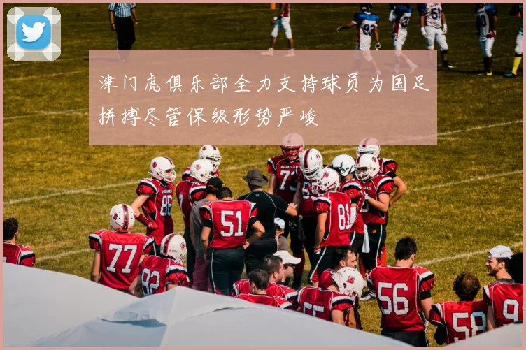 津门虎俱乐部全力支持球员为国足拼搏尽管保级形势严峻