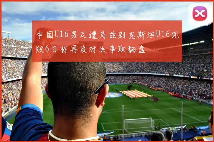 中国U16男足遭乌兹别克斯坦U16完败6日将再度对决争取翻盘