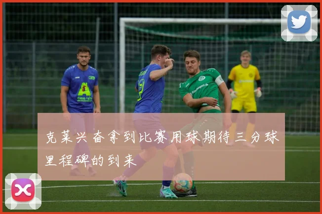 克莱兴奋拿到比赛用球期待三分球里程碑的到来