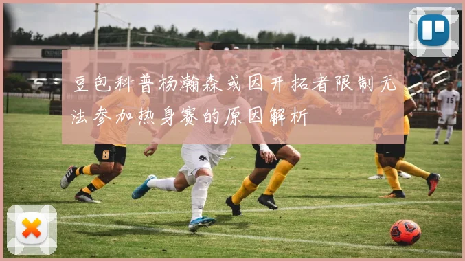 豆包科普杨瀚森或因开拓者限制无法参加热身赛的原因解析