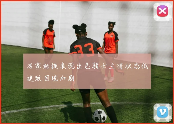 活塞轮换表现出色骑士主将状态低迷致困境加剧