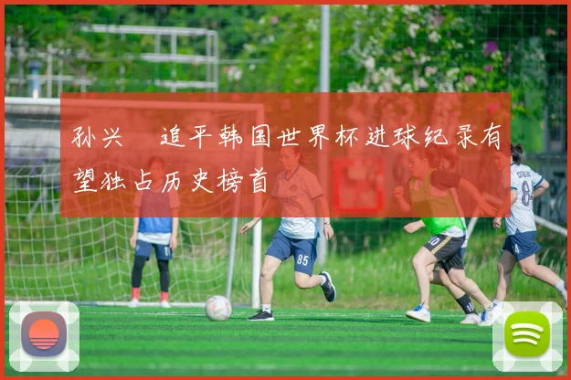 孙兴慜追平韩国世界杯进球纪录有望独占历史榜首
