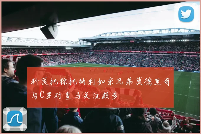 科莫托称托纳利如亲兄弟莫德里奇与C罗对皇马关注颇多