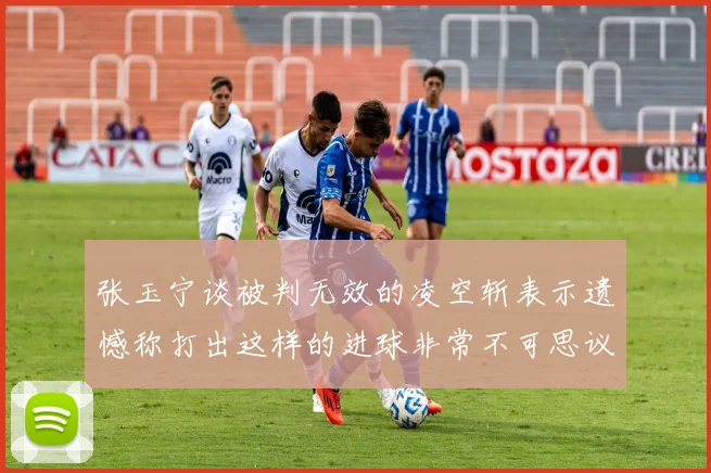 张玉宁谈被判无效的凌空斩表示遗憾称打出这样的进球非常不可思议