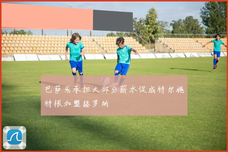 巴萨或承担大部分薪水促成特尔施特根加盟赫罗纳