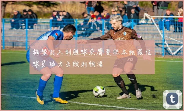 梅努打入制胜球荣膺曼联本轮最佳球员助力击败利物浦