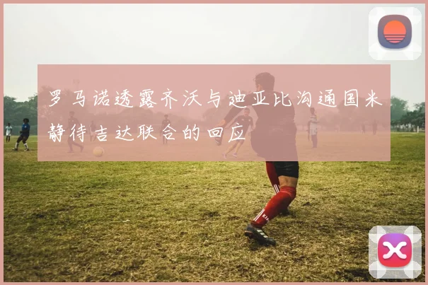 罗马诺透露齐沃与迪亚比沟通国米静待吉达联合的回应