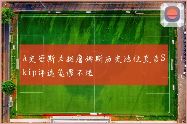 A史密斯力挺詹姆斯历史地位直言Skip评选荒谬不堪