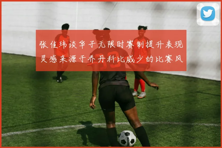 张佳玮谈华子无限时赛制提升表现灵感来源于乔丹科比威少的比赛风格