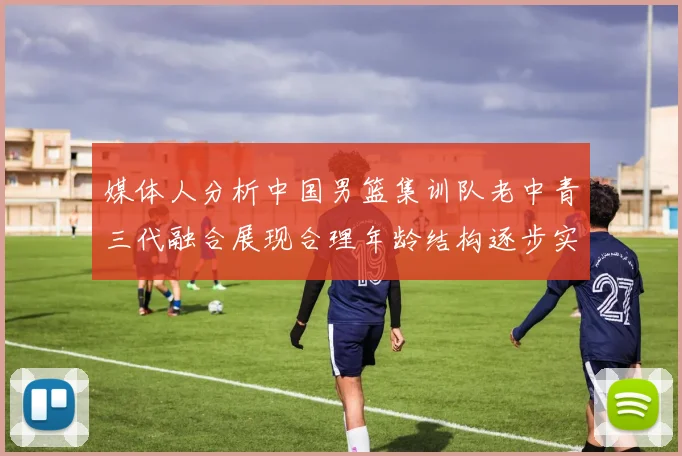 媒体人分析中国男篮集训队老中青三代融合展现合理年龄结构逐步实现换血