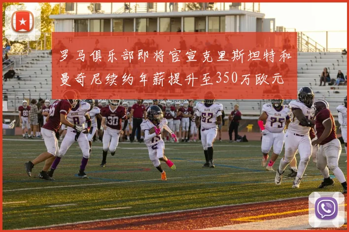 罗马俱乐部即将官宣克里斯坦特和曼奇尼续约年薪提升至350万欧元