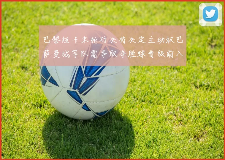 巴黎纽卡末轮对决将决定主动权巴萨曼城等队需争取净胜球晋级前八