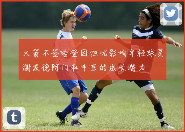 火箭不签哈登因担忧影响年轻球员谢泼德阿门和申京的成长潜力