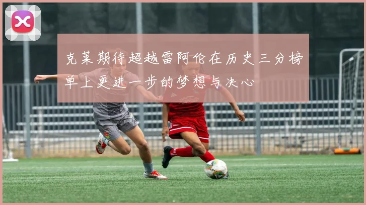 克莱期待超越雷阿伦在历史三分榜单上更进一步的梦想与决心
