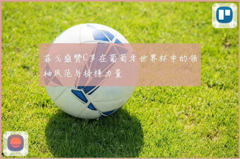 菲戈盛赞C罗在葡萄牙世界杯中的领袖风范与榜样力量