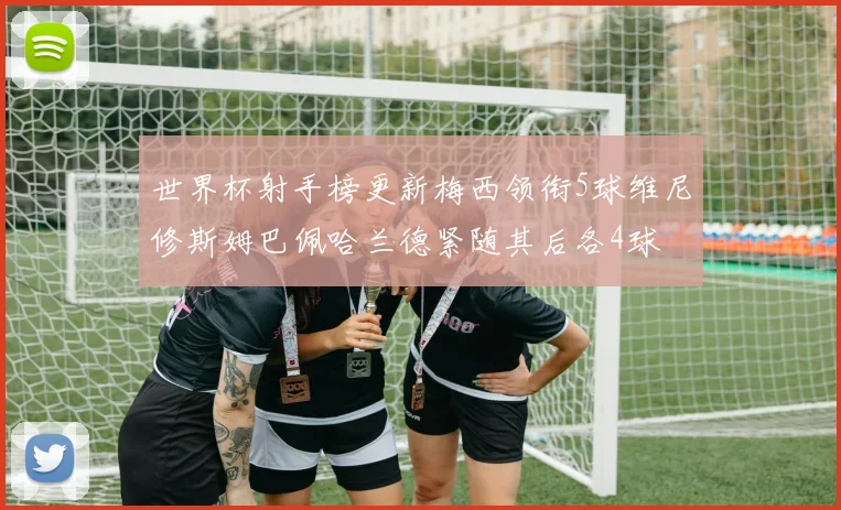 世界杯射手榜更新梅西领衔5球维尼修斯姆巴佩哈兰德紧随其后各4球