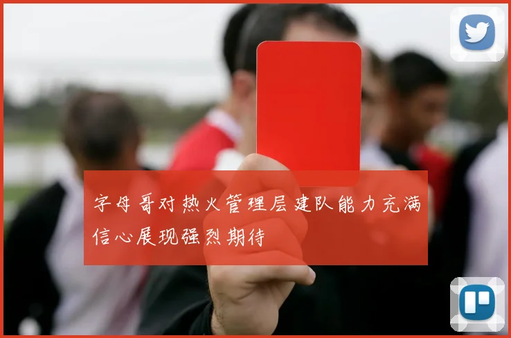 字母哥对热火管理层建队能力充满信心展现强烈期待