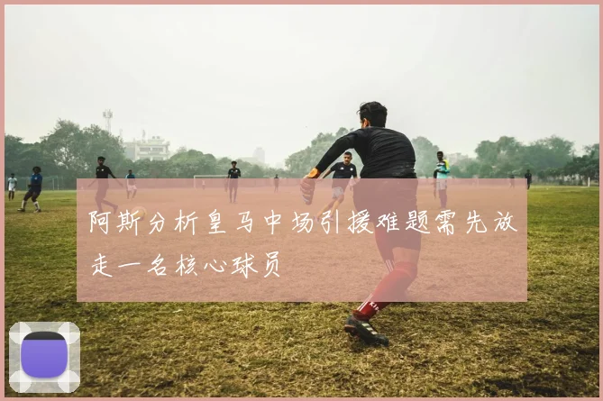 阿斯分析皇马中场引援难题需先放走一名核心球员