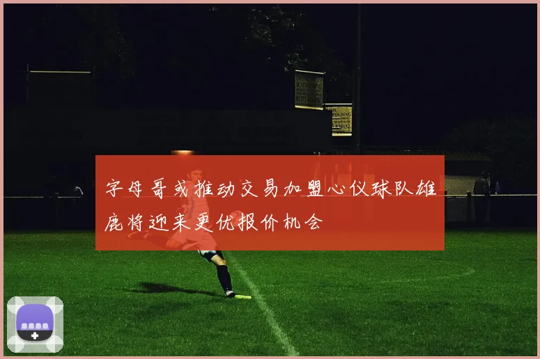 字母哥或推动交易加盟心仪球队雄鹿将迎来更优报价机会
