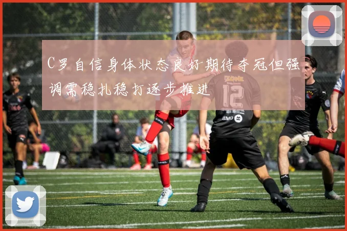 C罗自信身体状态良好期待夺冠但强调需稳扎稳打逐步推进
