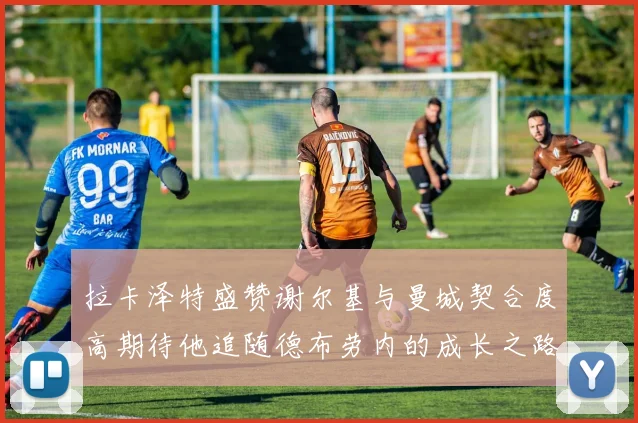 拉卡泽特盛赞谢尔基与曼城契合度高期待他追随德布劳内的成长之路